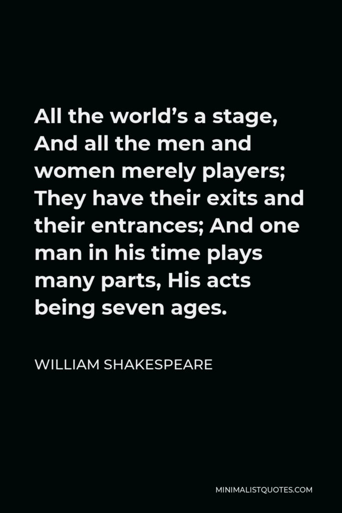 William Shakespeare Quote - All the world’s a stage, And all the men and women merely players; They have their exits and their entrances; And one man in his time plays many parts, His acts being seven ages.
