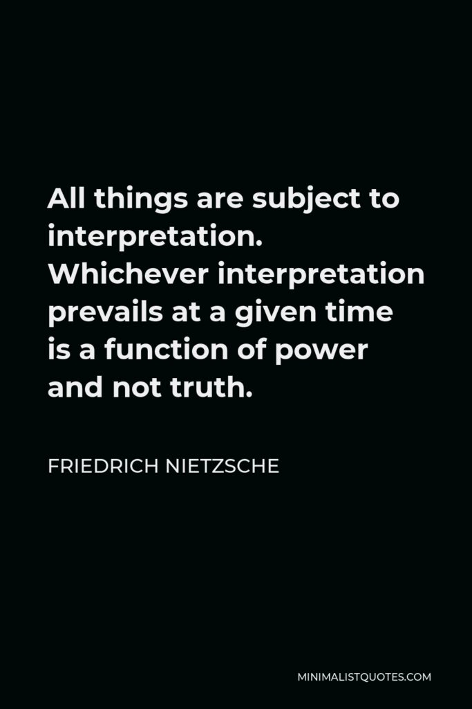Friedrich Nietzsche Quote - All things are subject to interpretation. Whichever interpretation prevails at a given time is a function of power and not truth.