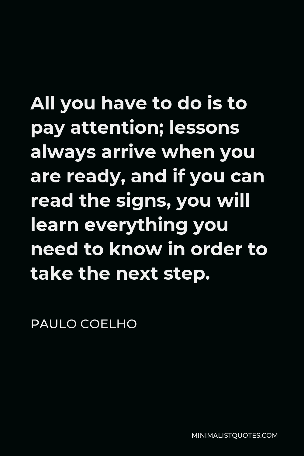 Paulo Coelho Quote - All you have to do is to pay attention; lessons always arrive when you are ready, and if you can read the signs, you will learn everything you need to know in order to take the next step.