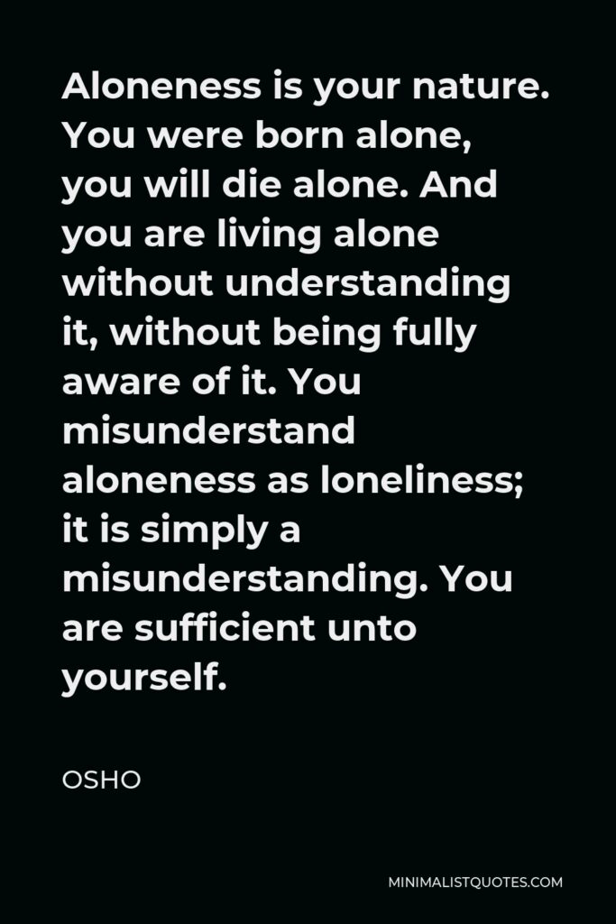 Osho Quote - Aloneness is your nature. You were born alone, you will die alone. And you are living alone without understanding it, without being fully aware of it. You misunderstand aloneness as loneliness; it is simply a misunderstanding. You are sufficient unto yourself.