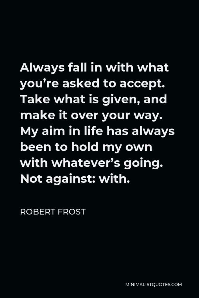 Robert Frost Quote - Always fall in with what you’re asked to accept. Take what is given, and make it over your way. My aim in life has always been to hold my own with whatever’s going. Not against: with.