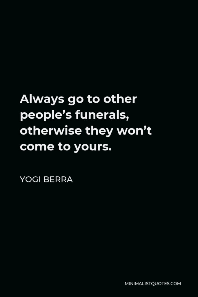 Yogi Berra Quote - Always go to other people’s funerals, otherwise they won’t come to yours.