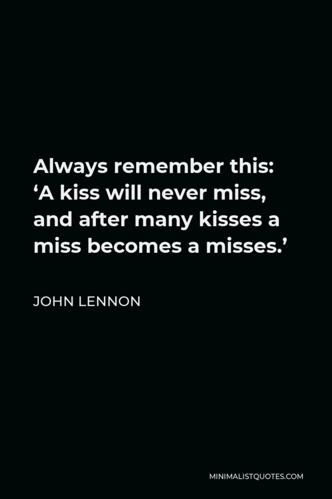 John Lennon Quote - Always remember this: ‘A kiss will never miss, and after many kisses a miss becomes a misses.’