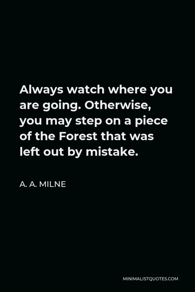 A. A. Milne Quote - Always watch where you are going. Otherwise, you may step on a piece of the Forest that was left out by mistake.