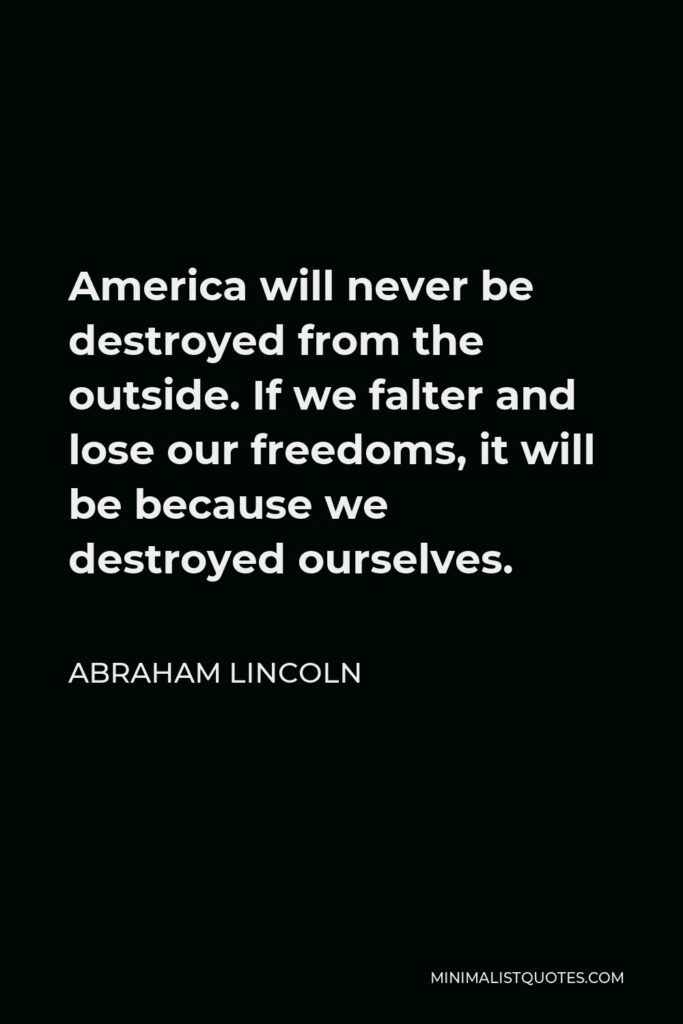 Abraham Lincoln Quote - America will never be destroyed from the outside. If we falter and lose our freedoms, it will be because we destroyed ourselves.