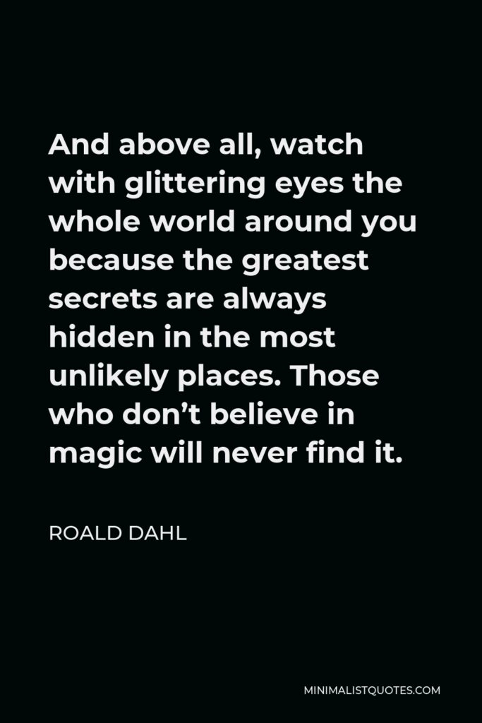 Roald Dahl Quote - And above all, watch with glittering eyes the whole world around you because the greatest secrets are always hidden in the most unlikely places. Those who don’t believe in magic will never find it.
