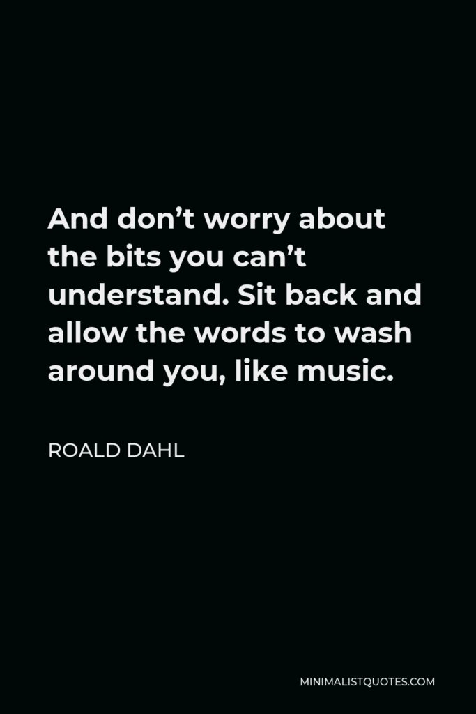 Roald Dahl Quote - And don’t worry about the bits you can’t understand. Sit back and allow the words to wash around you, like music.