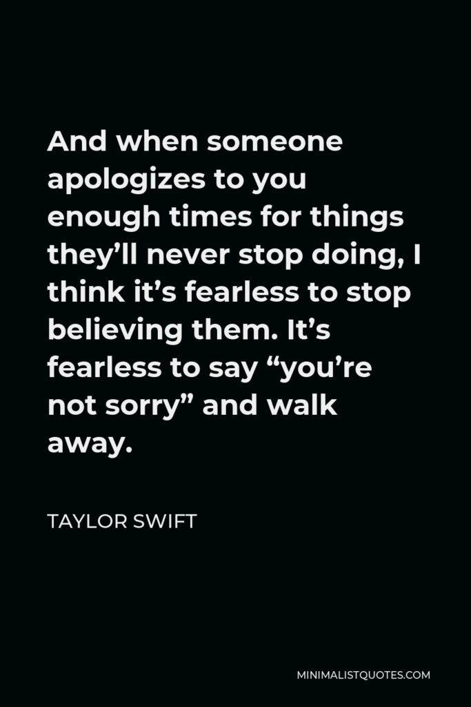 Taylor Swift Quote - And when someone apologizes to you enough times for things they’ll never stop doing, I think it’s fearless to stop believing them. It’s fearless to say “you’re not sorry” and walk away.
