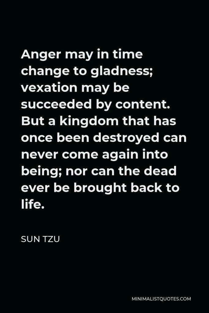 Sun Tzu Quote - Anger may in time change to gladness; vexation may be succeeded by content. But a kingdom that has once been destroyed can never come again into being; nor can the dead ever be brought back to life.