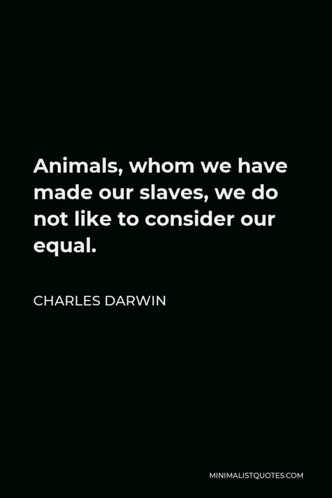 Charles Darwin Quote - Animals, whom we have made our slaves, we do not like to consider our equal.