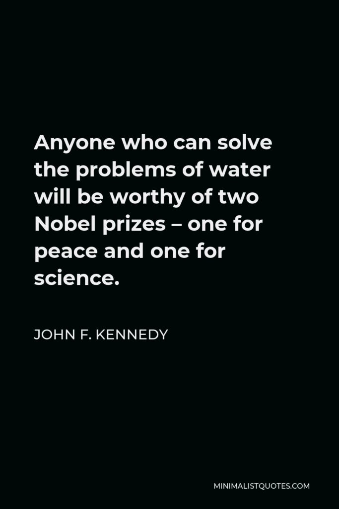 John F. Kennedy Quote - Anyone who can solve the problems of water will be worthy of two Nobel prizes – one for peace and one for science.