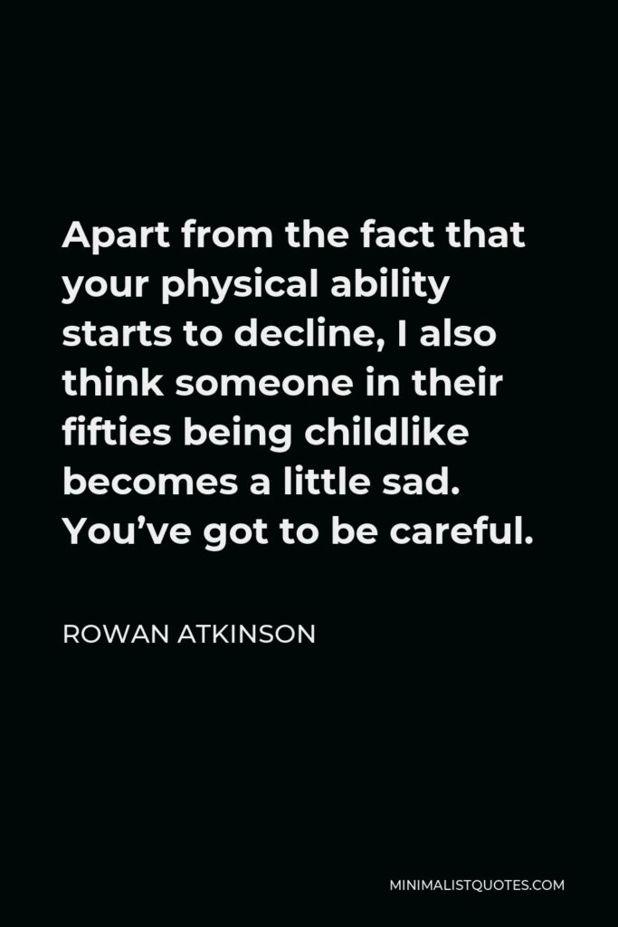Rowan Atkinson Quote - Apart from the fact that your physical ability starts to decline, I also think someone in their fifties being childlike becomes a little sad. You’ve got to be careful.