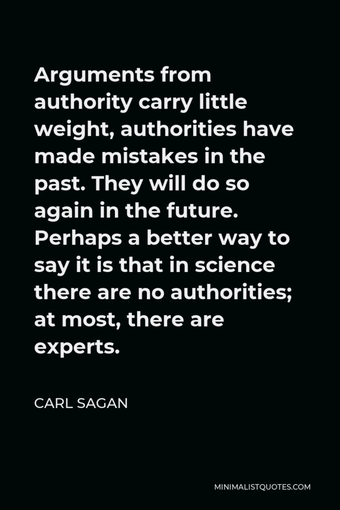Carl Sagan Quote - Arguments from authority carry little weight, authorities have made mistakes in the past. They will do so again in the future. Perhaps a better way to say it is that in science there are no authorities; at most, there are experts.