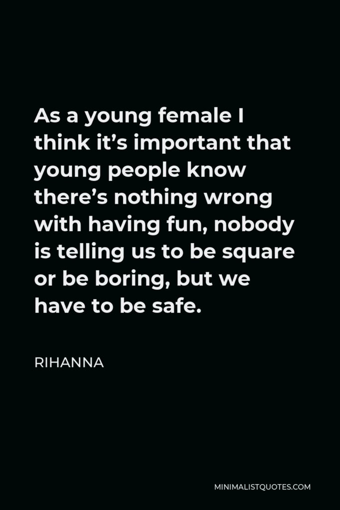 Rihanna Quote - As a young female I think it’s important that young people know there’s nothing wrong with having fun, nobody is telling us to be square or be boring, but we have to be safe.