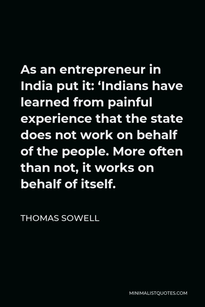 Thomas Sowell Quote - As an entrepreneur in India put it: ‘Indians have learned from painful experience that the state does not work on behalf of the people. More often than not, it works on behalf of itself.