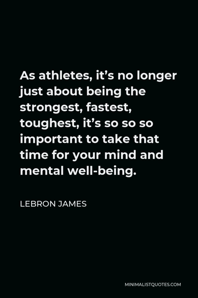 LeBron James Quote - As athletes, it’s no longer just about being the strongest, fastest, toughest, it’s so so so important to take that time for your mind and mental well-being.