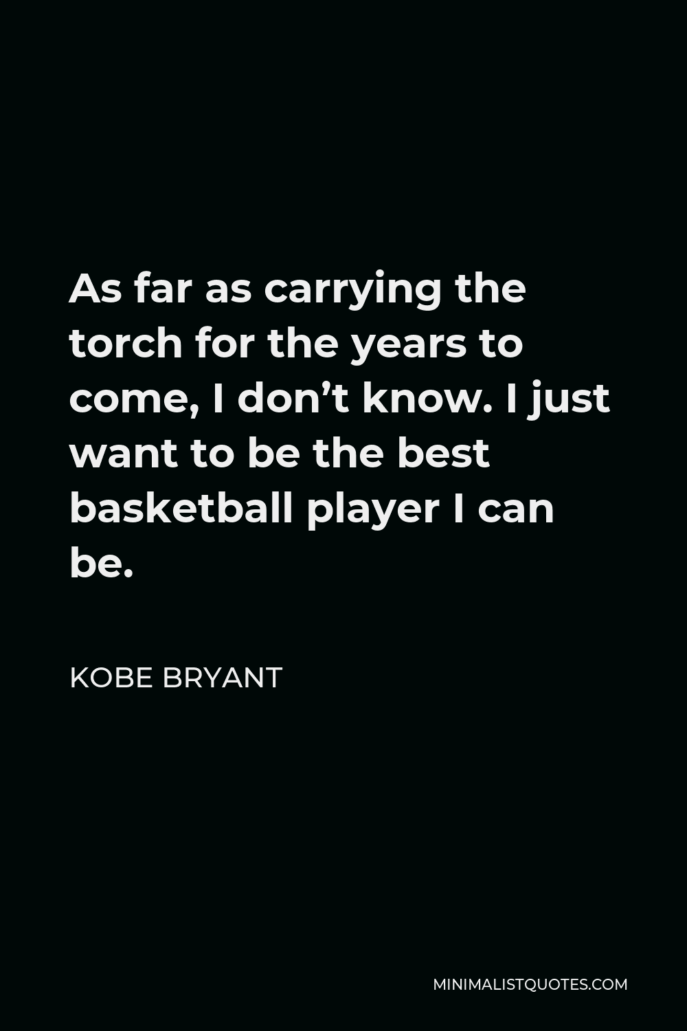 Kobe Bryant Quote - As far as carrying the torch for the years to come, I don’t know. I just want to be the best basketball player I can be.