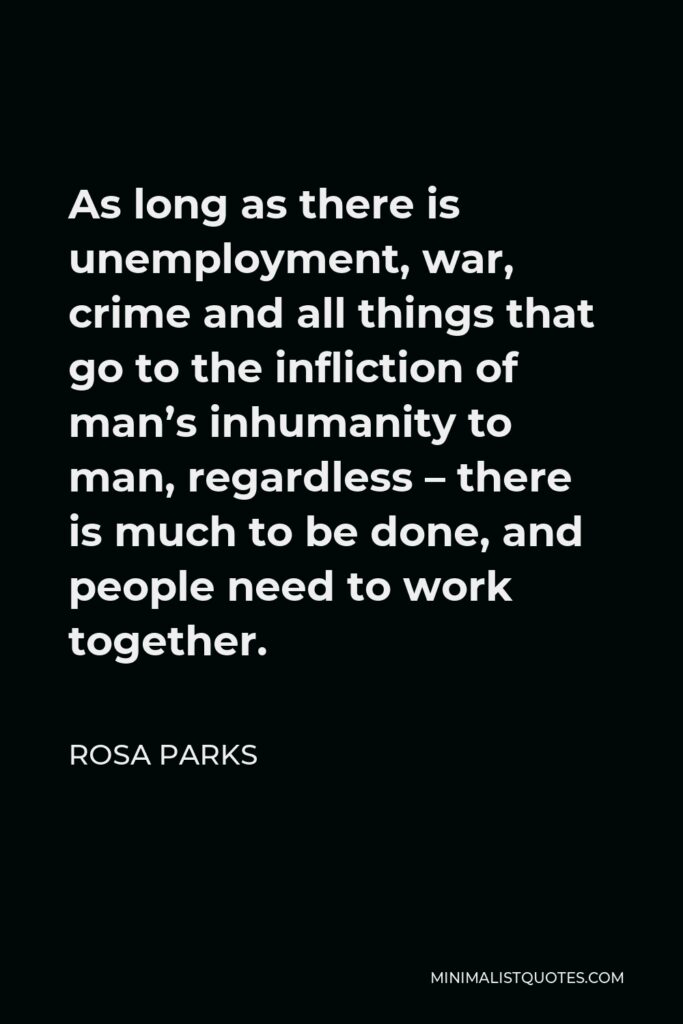 Rosa Parks Quote - As long as there is unemployment, war, crime and all things that go to the infliction of man’s inhumanity to man, regardless – there is much to be done, and people need to work together.