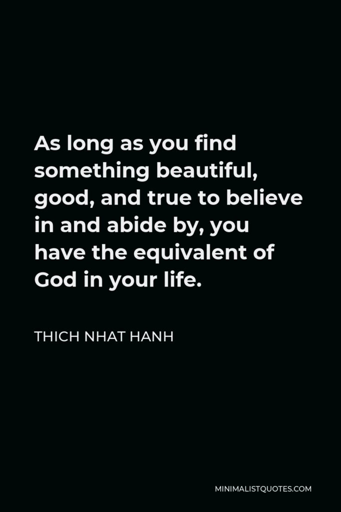 Thich Nhat Hanh Quote - As long as you find something beautiful, good, and true to believe in and abide by, you have the equivalent of God in your life.