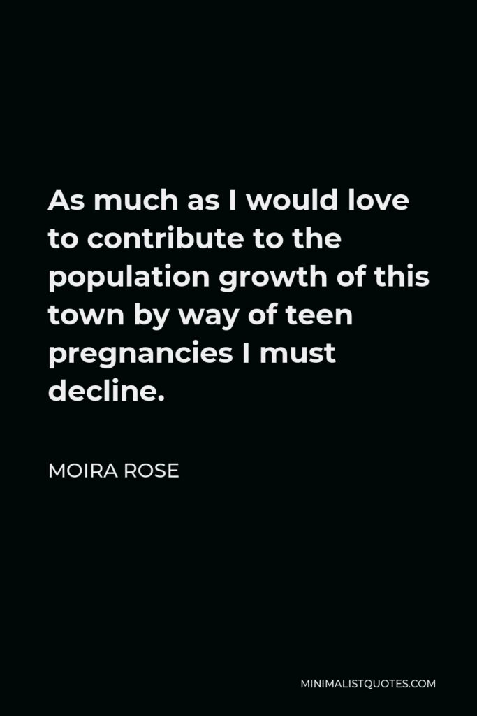 Moira Rose Quote - As much as I would love to contribute to the population growth of this town by way of teen pregnancies I must decline.