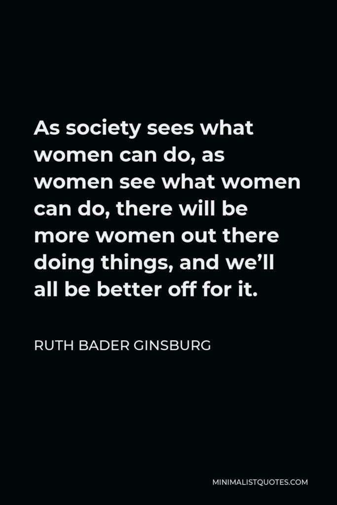 Ruth Bader Ginsburg Quote - As society sees what women can do, as women see what women can do, there will be more women out there doing things, and we’ll all be better off for it.