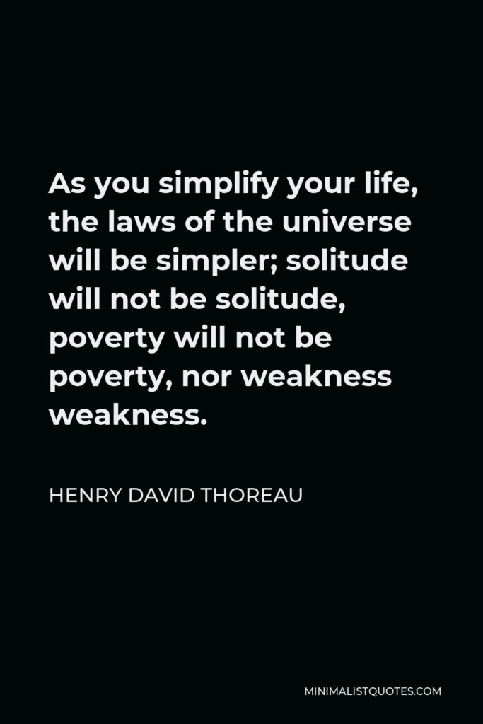 Henry David Thoreau Quote - As you simplify your life, the laws of the universe will be simpler; solitude will not be solitude, poverty will not be poverty, nor weakness weakness.