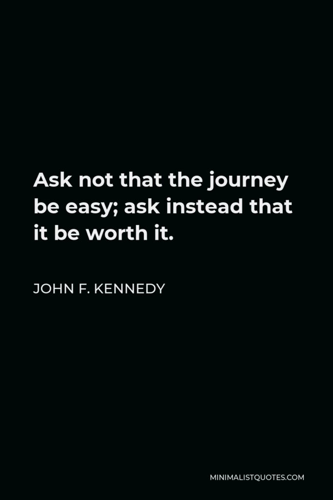 John F. Kennedy Quote - Ask not that the journey be easy; ask instead that it be worth it.