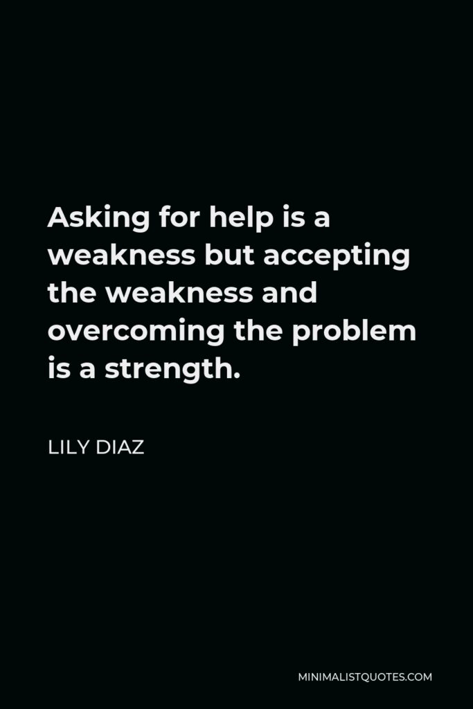 Lily Diaz Quote - Asking for help is a weakness but accepting the weakness and overcoming the problem is a strength.