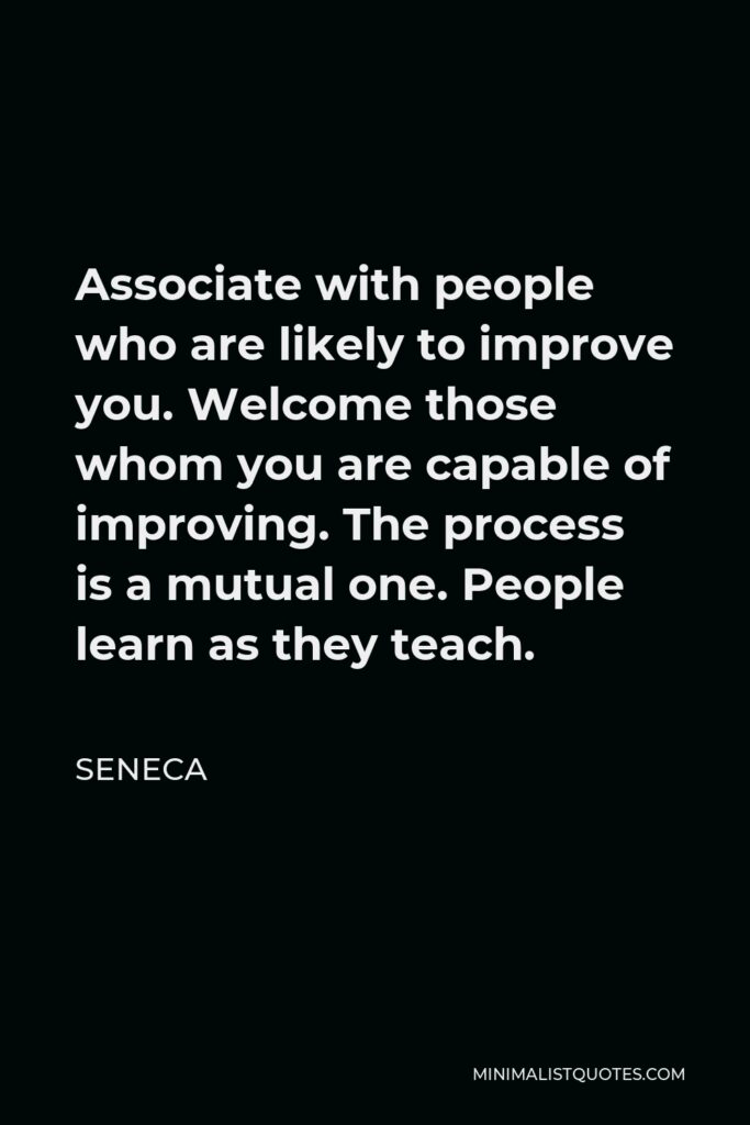 Seneca Quote - Associate with people who are likely to improve you. Welcome those whom you are capable of improving. The process is a mutual one. People learn as they teach.