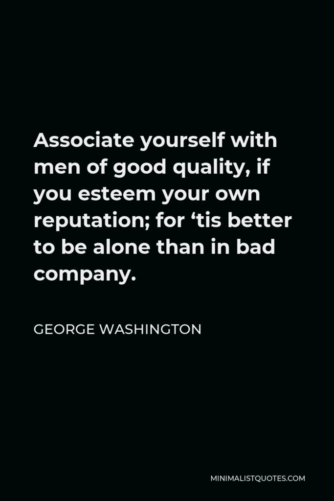 George Washington Quote - Associate yourself with men of good quality, if you esteem your own reputation; for ‘tis better to be alone than in bad company.