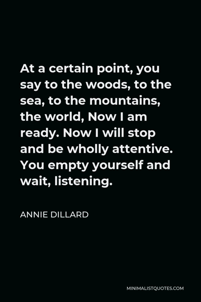 Annie Dillard Quote - At a certain point, you say to the woods, to the sea, to the mountains, the world, Now I am ready. Now I will stop and be wholly attentive. You empty yourself and wait, listening.