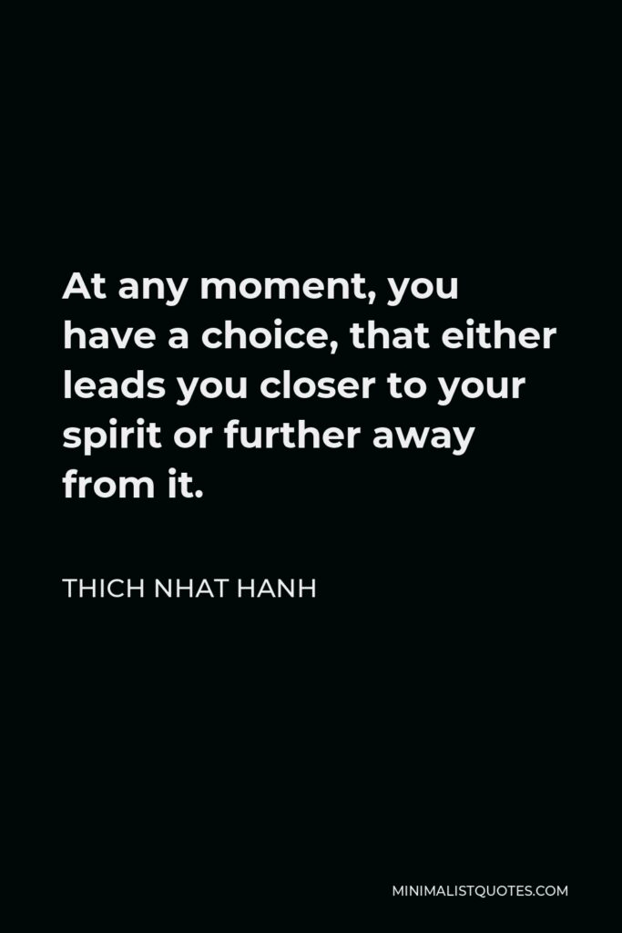 Thich Nhat Hanh Quote - At any moment, you have a choice, that either leads you closer to your spirit or further away from it.