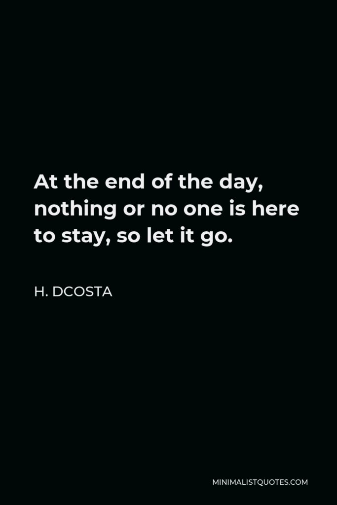 H. Dcosta Quote - At the end of the day, nothing or no one is here to stay, so let it go.