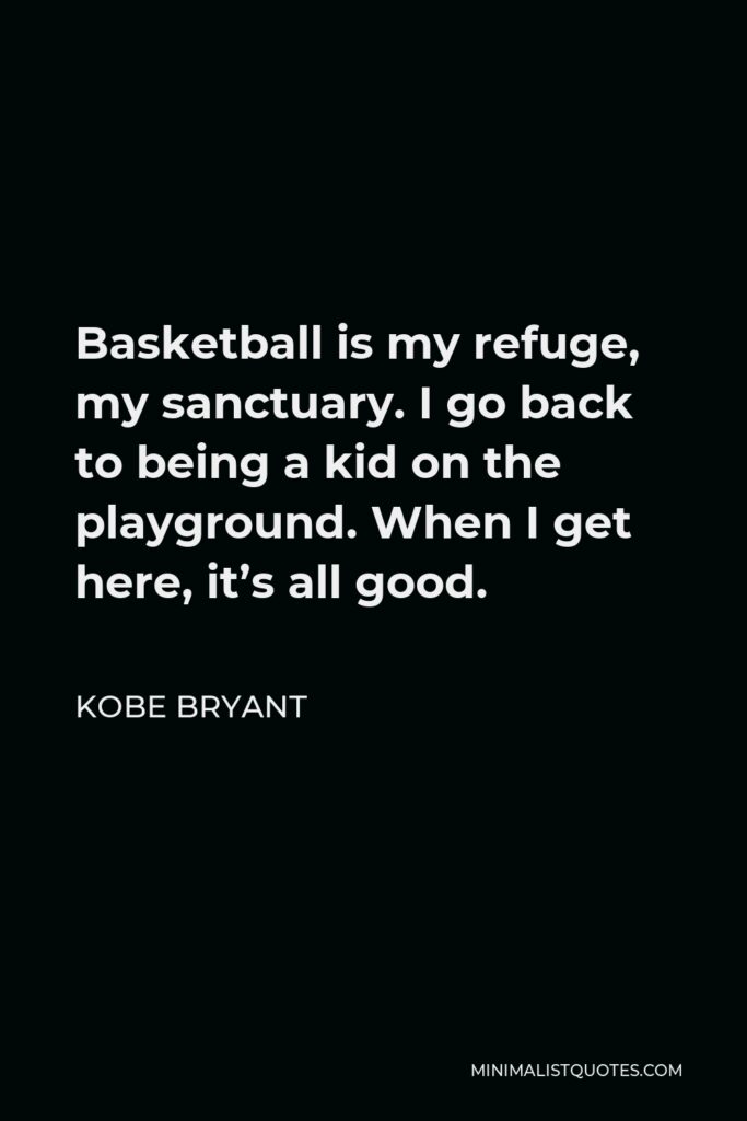 Kobe Bryant Quote - Basketball is my refuge, my sanctuary. I go back to being a kid on the playground. When I get here, it’s all good.