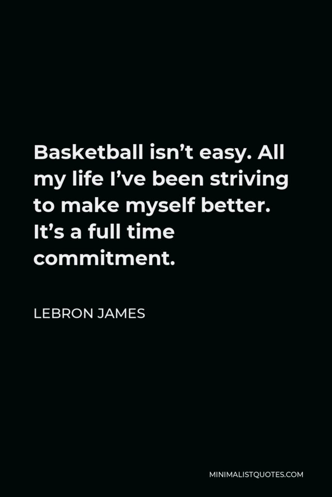 LeBron James Quote - Basketball isn’t easy. All my life I’ve been striving to make myself better. It’s a full time commitment.