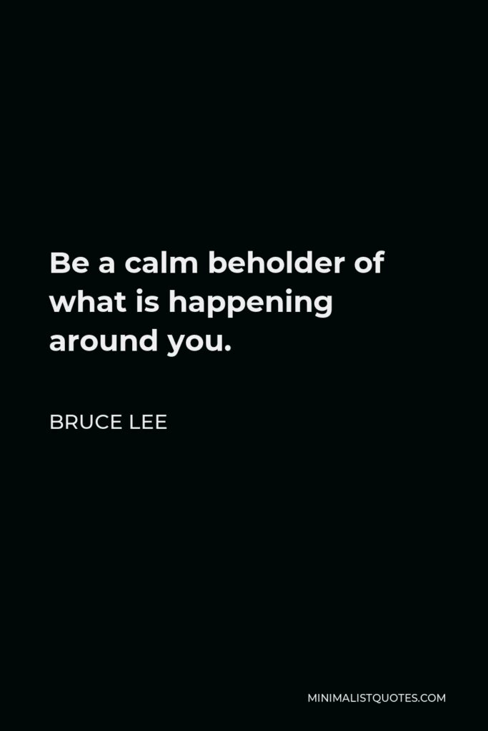 Bruce Lee Quote - Be a calm beholder of what is happening around you.