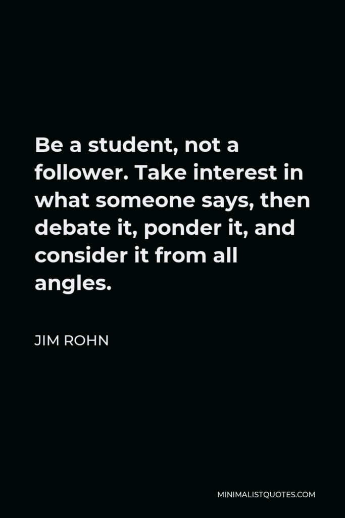 Jim Rohn Quote - Be a student, not a follower. Take interest in what someone says, then debate it, ponder it, and consider it from all angles.