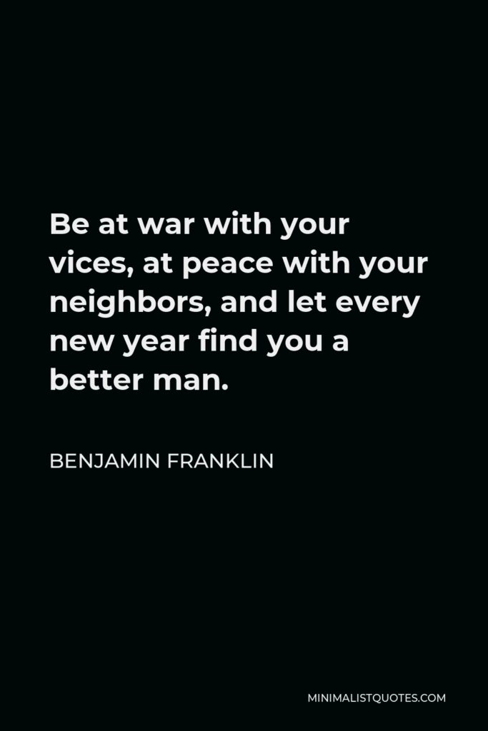 Benjamin Franklin Quote - Be at war with your vices, at peace with your neighbors, and let every new year find you a better man.