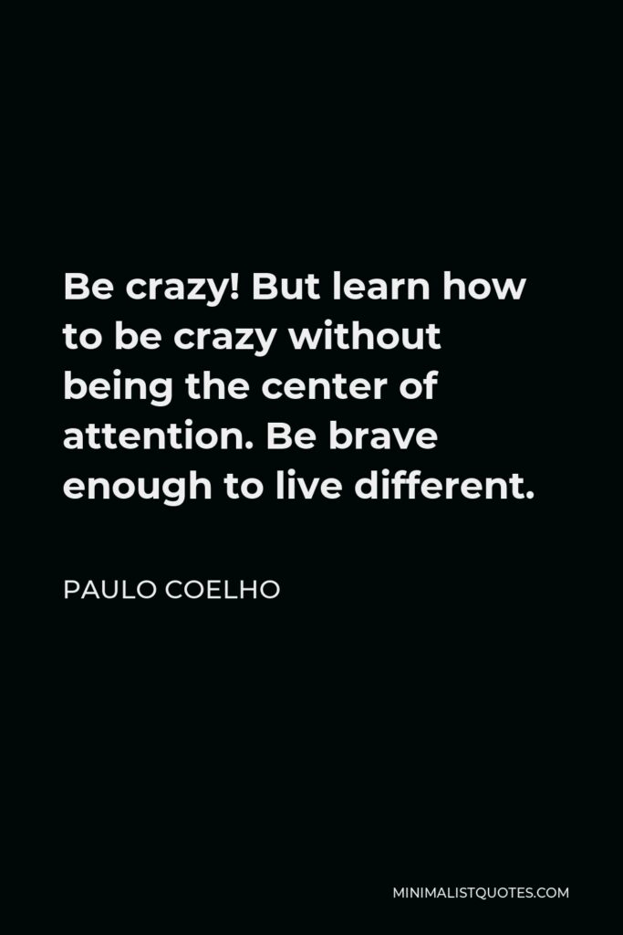 Paulo Coelho Quote - Be crazy! But learn how to be crazy without being the center of attention. Be brave enough to live different.
