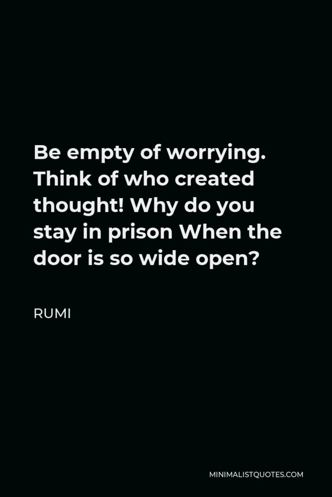 Rumi Quote - Be empty of worrying. Think of who created thought! Why do you stay in prison When the door is so wide open?