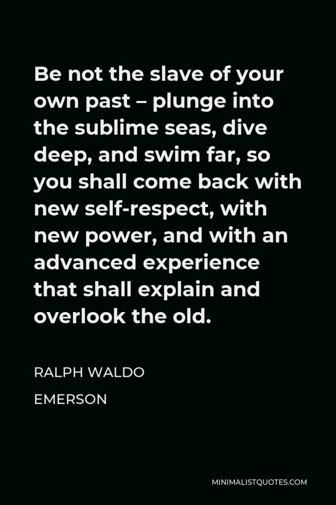 Ralph Waldo Emerson Quote - Be not the slave of your own past – plunge into the sublime seas, dive deep, and swim far, so you shall come back with new self-respect, with new power, and with an advanced experience that shall explain and overlook the old.