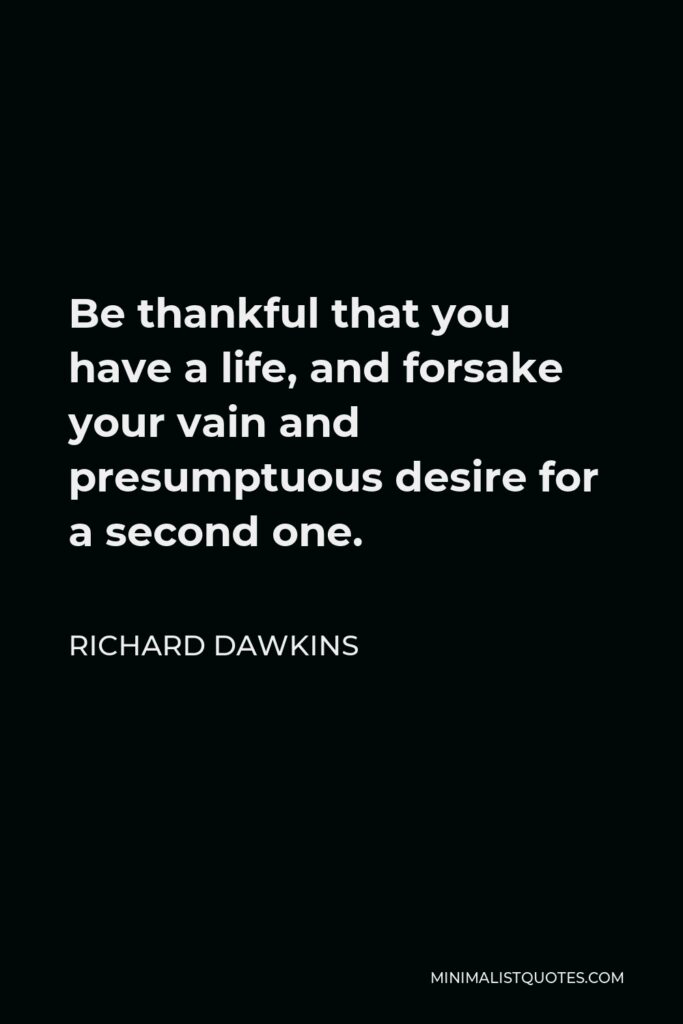 Richard Dawkins Quote - Be thankful that you have a life, and forsake your vain and presumptuous desire for a second one.