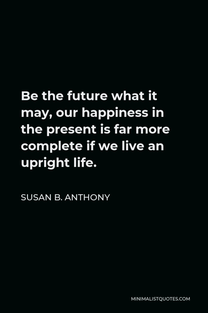 Susan B. Anthony Quote - Be the future what it may, our happiness in the present is far more complete if we live an upright life.