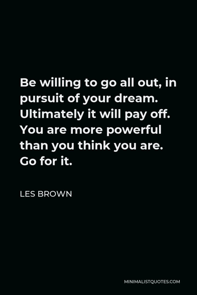 Les Brown Quote - Be willing to go all out, in pursuit of your dream. Ultimately it will pay off. You are more powerful than you think you are. Go for it.