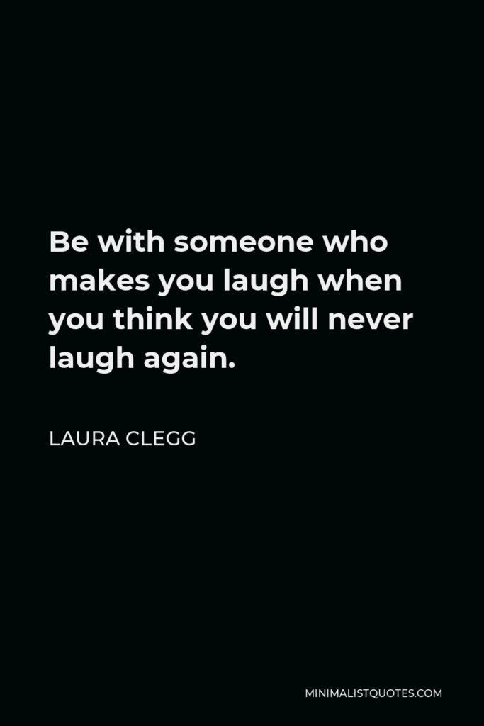 Laura Clegg Quote - Be with someone who makes you laugh when you think you will never laugh again.