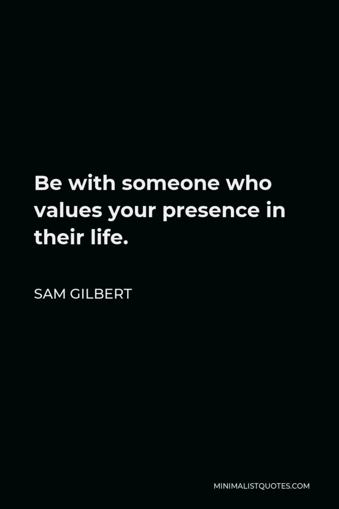 Sam Gilbert Quote - Be with someone who values your presence in their life.