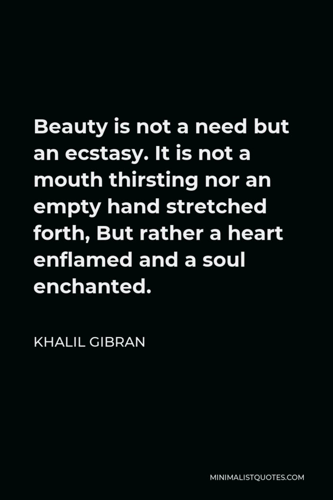 Khalil Gibran Quote - Beauty is not a need but an ecstasy. It is not a mouth thirsting nor an empty hand stretched forth, But rather a heart enflamed and a soul enchanted.