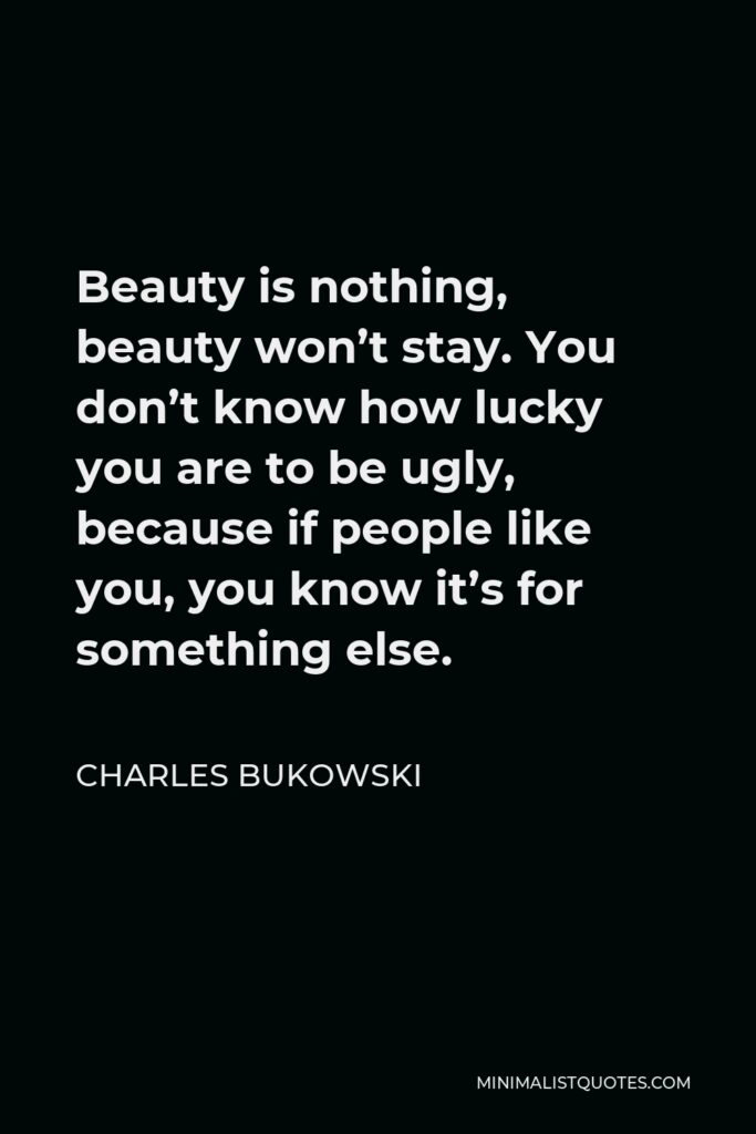Charles Bukowski Quote - Beauty is nothing, beauty won’t stay. You don’t know how lucky you are to be ugly, because if people like you, you know it’s for something else.