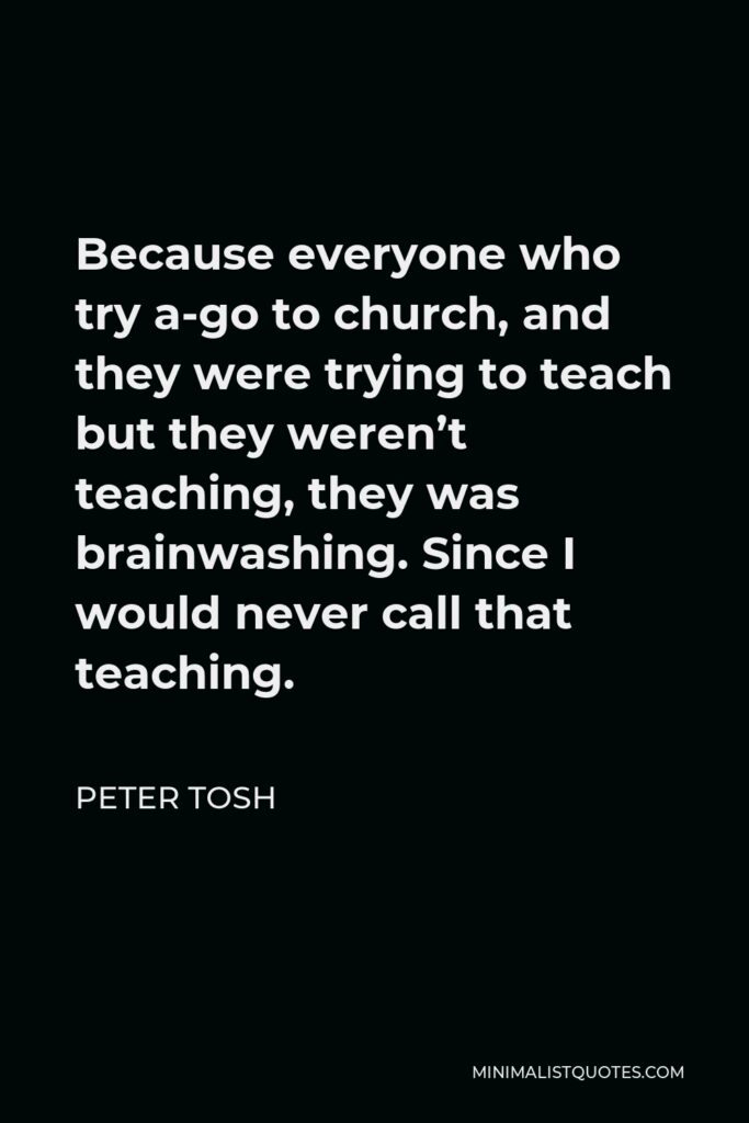 Peter Tosh Quote - Because everyone who try a-go to church, and they were trying to teach but they weren’t teaching, they was brainwashing. Since I would never call that teaching.