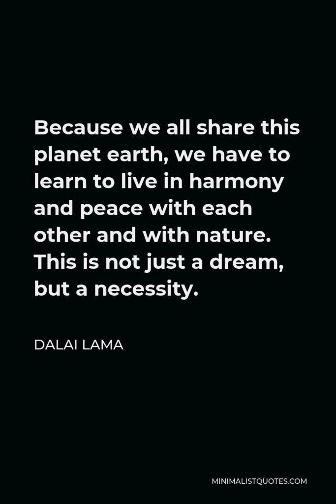 Dalai Lama Quote - Because we all share this planet earth, we have to learn to live in harmony and peace with each other and with nature. This is not just a dream, but a necessity.